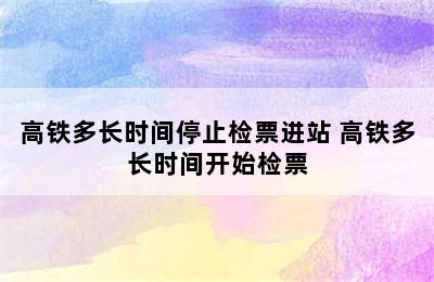 高铁多长时间停止检票进站 高铁多长时间开始检票